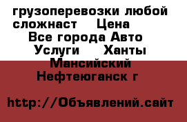 грузоперевозки любой сложнаст  › Цена ­ 100 - Все города Авто » Услуги   . Ханты-Мансийский,Нефтеюганск г.